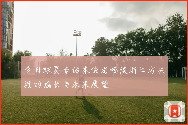 今日球员专访朱俊龙畅谈浙江方兴渡的成长与未来展望