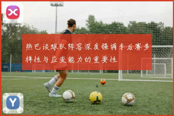 热巴谈球队阵容深度强调季后赛多样性与应变能力的重要性
