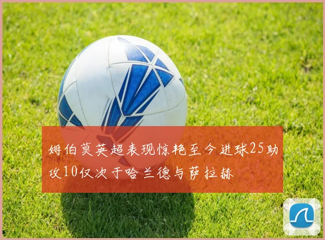 姆伯莫英超表现惊艳至今进球25助攻10仅次于哈兰德与萨拉赫