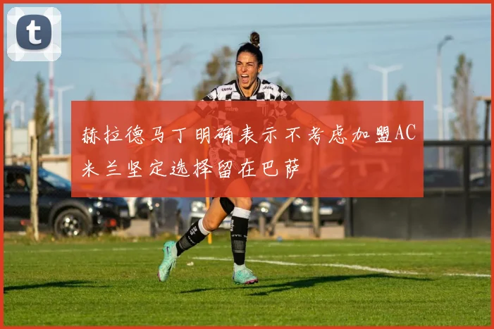 赫拉德马丁明确表示不考虑加盟AC米兰坚定选择留在巴萨