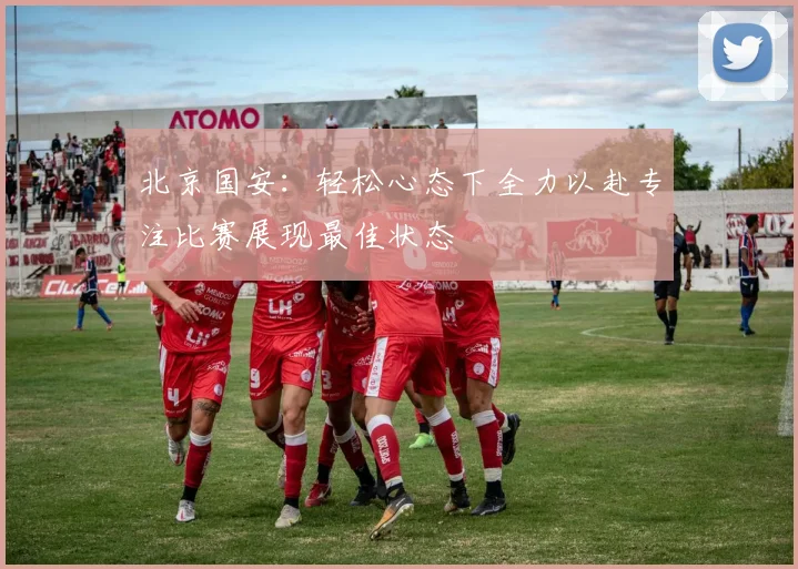 北京国安：轻松心态下全力以赴专注比赛展现最佳状态
