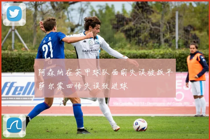阿森纳在英甲球队面前失误被扳平萨尔蒙回传失误致进球