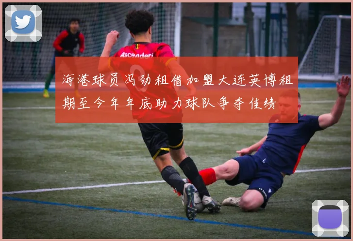 海港球员冯劲租借加盟大连英博租期至今年年底助力球队争夺佳绩