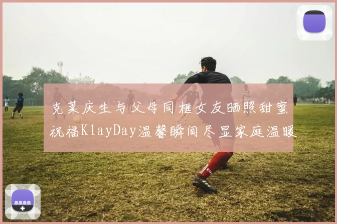 克莱庆生与父母同框女友晒照甜蜜祝福KlayDay温馨瞬间尽显家庭温暖