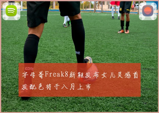 字母哥Freak8新鞋发布女儿灵感首发配色将于八月上市