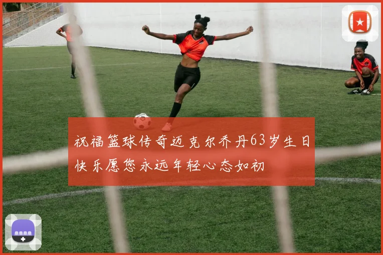 祝福篮球传奇迈克尔乔丹63岁生日快乐愿您永远年轻心态如初