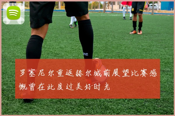 罗塞尼尔重返赫尔城前展望比赛感慨曾在此度过美好时光