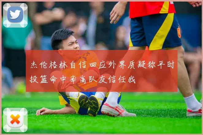 杰伦格林自信回应外界质疑称平时投篮命中率高队友信任我