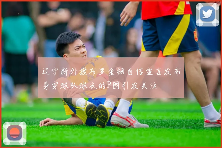 辽宁新外援布罗金顿自信宣言发布身穿球队球衣的P图引发关注