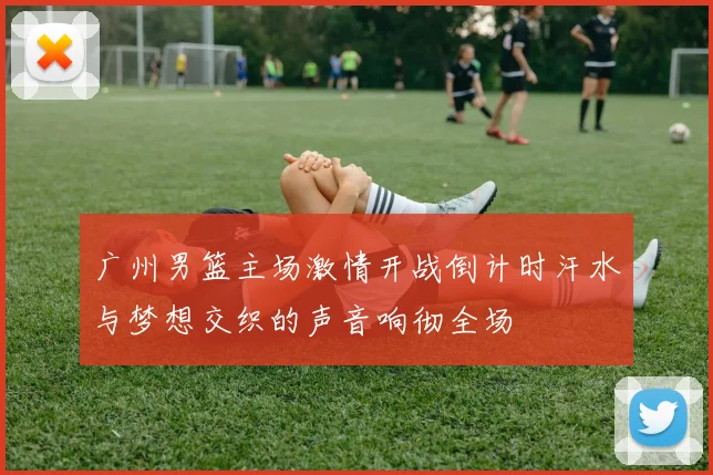 广州男篮主场激情开战倒计时汗水与梦想交织的声音响彻全场
