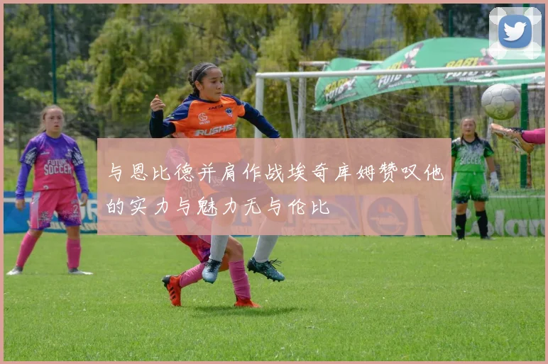 与恩比德并肩作战埃奇库姆赞叹他的实力与魅力无与伦比