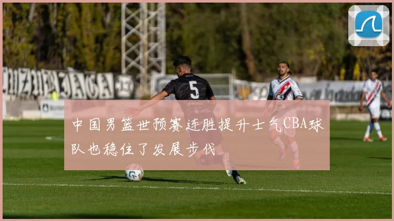 中国男篮世预赛连胜提升士气CBA球队也稳住了发展步伐